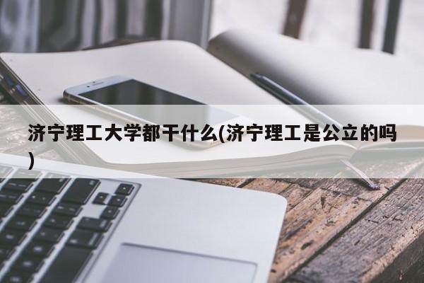 济宁理工大学都干什么(济宁理工是公立的吗)