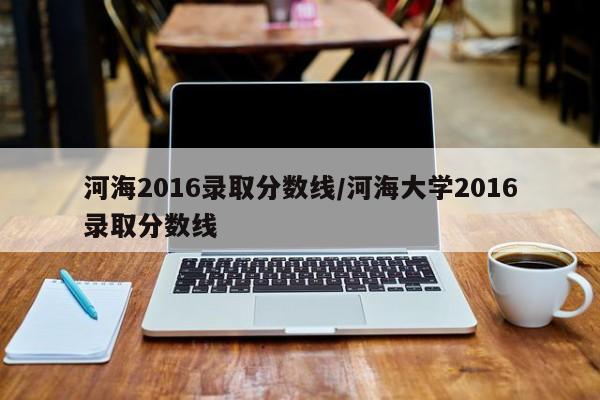 河海2016录取分数线/河海大学2016录取分数线