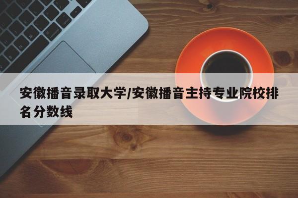 安徽播音录取大学/安徽播音主持专业院校排名分数线