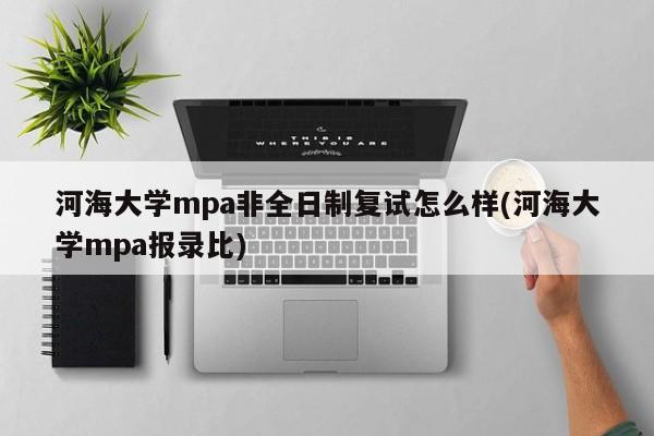 河海大学mpa非全日制复试怎么样(河海大学mpa报录比)