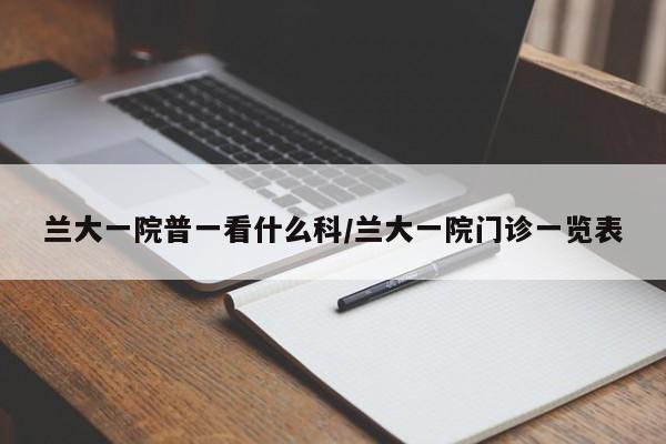 兰大一院普一看什么科/兰大一院门诊一览表