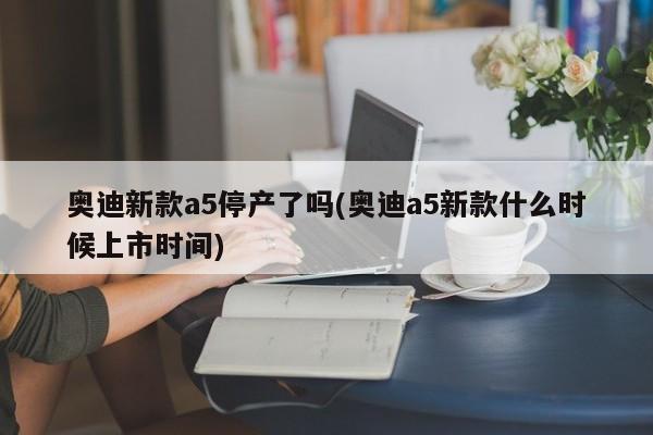 奥迪新款a5停产了吗(奥迪a5新款什么时候上市时间)