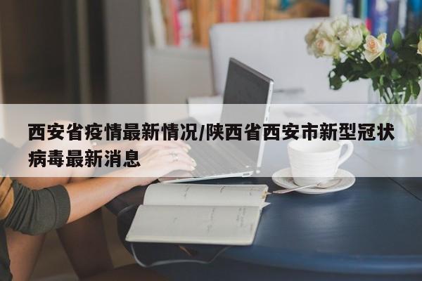 西安省疫情最新情况/陕西省西安市新型冠状病毒最新消息