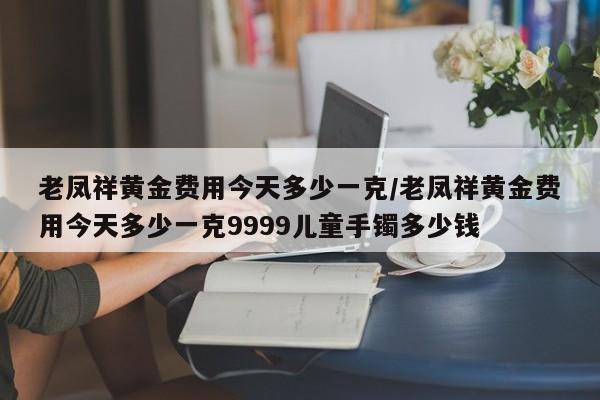 老凤祥黄金费用今天多少一克/老凤祥黄金费用今天多少一克9999儿童手镯多少钱