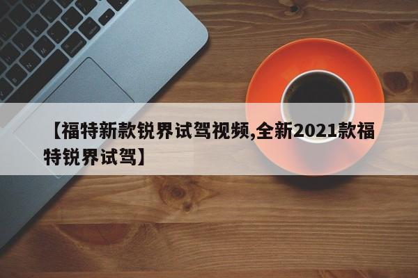 【福特新款锐界试驾视频,全新2021款福特锐界试驾】