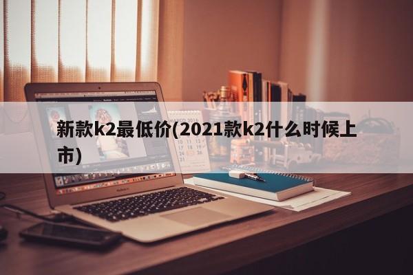 新款k2最低价(2021款k2什么时候上市)