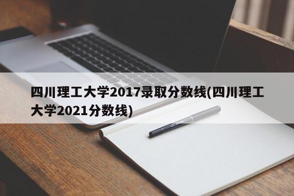 四川理工大学2017录取分数线(四川理工大学2021分数线)