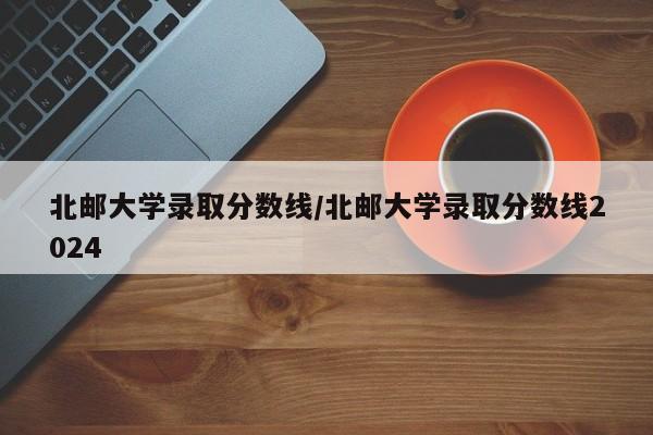 北邮大学录取分数线/北邮大学录取分数线2024